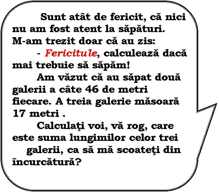 Rounded Rectangular Callout: Sunt atat de fericit, ca nici nu am fost atent la sapaturi. 
M-am trezit doar ca au zis: 
 - Fericitule, calculeaza daca mai trebuie sa sapam!
 Am vazut ca au sapat doua galerii a cate 46 de metri fiecare. A treia galerie masoara 17 metri .
 Calculati voi, va rog, care este suma lungimilor celor trei 
 galerii, ca sa ma scoateti din incurcatura?

